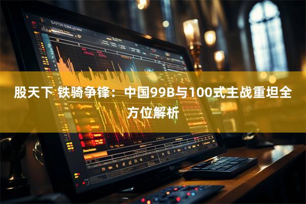 股天下 铁骑争锋：中国99B与100式主战重坦全方位解析