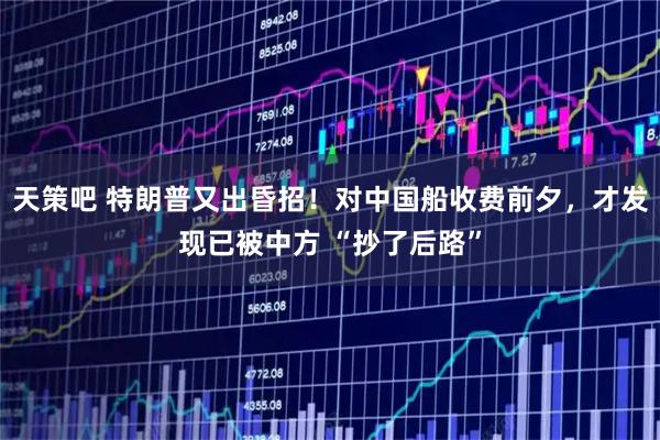 天策吧 特朗普又出昏招！对中国船收费前夕，才发现已被中方 “抄了后路”