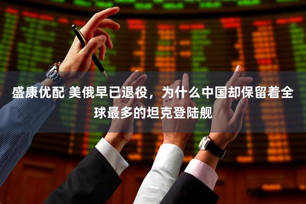 盛康优配 美俄早已退役，为什么中国却保留着全球最多的坦克登陆舰