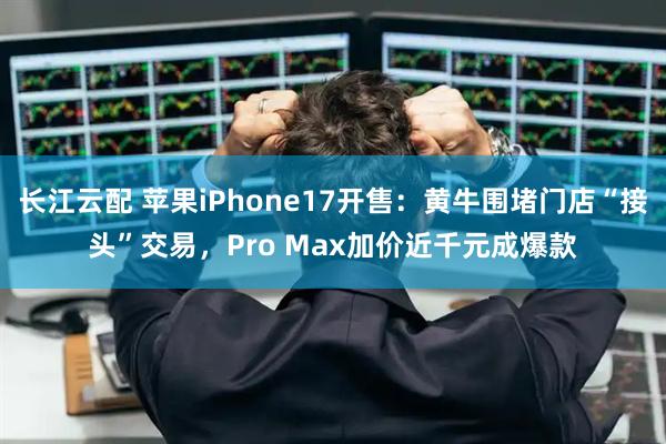 长江云配 苹果iPhone17开售：黄牛围堵门店“接头”交易，Pro Max加价近千元成爆款