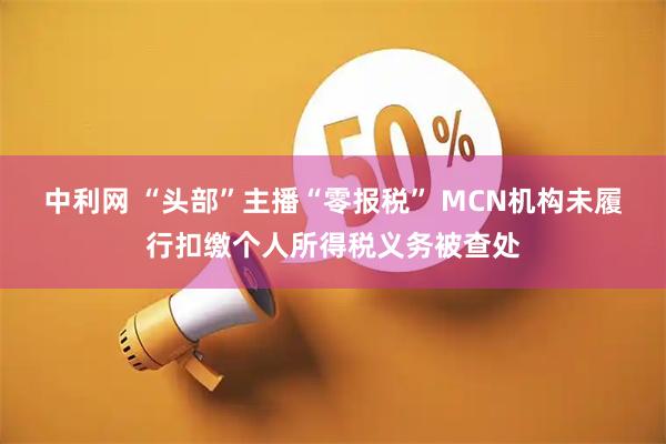 中利网 “头部”主播“零报税” MCN机构未履行扣缴个人所得税义务被查处