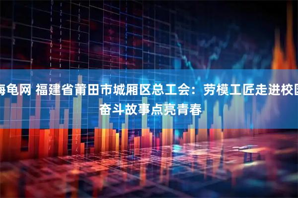 海龟网 福建省莆田市城厢区总工会：劳模工匠走进校园&#32;奋斗故事点亮青春