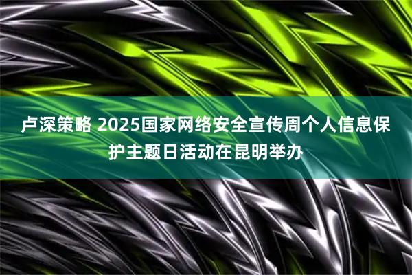 卢深策略 2025国家网络安全宣传周个人信息保护主题日活动在昆明举办