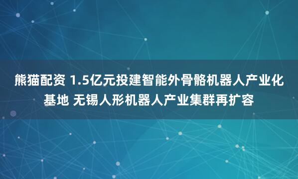 熊猫配资 1.5亿元投建智能外骨骼机器人产业化基地 无锡人形机器人产业集群再扩容