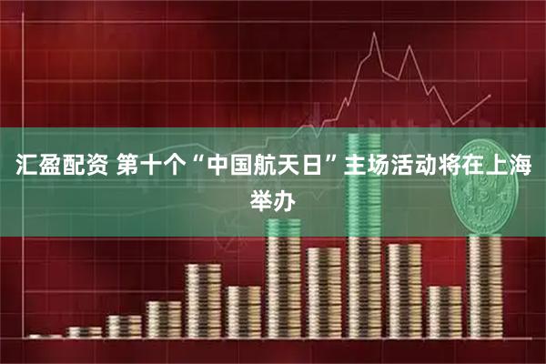 汇盈配资 第十个“中国航天日”主场活动将在上海举办