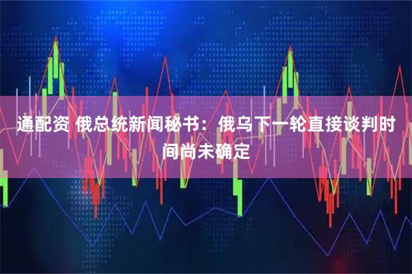 通配资 俄总统新闻秘书：俄乌下一轮直接谈判时间尚未确定