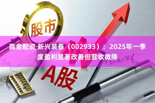 赢金配资 新兴装备（002933）：2025年一季度盈利显著改善但营收微降