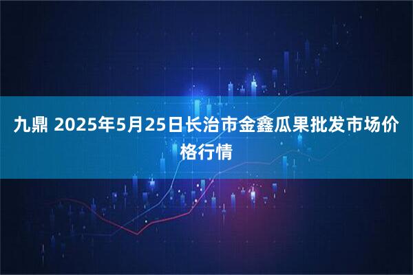 九鼎 2025年5月25日长治市金鑫瓜果批发市场价格行情