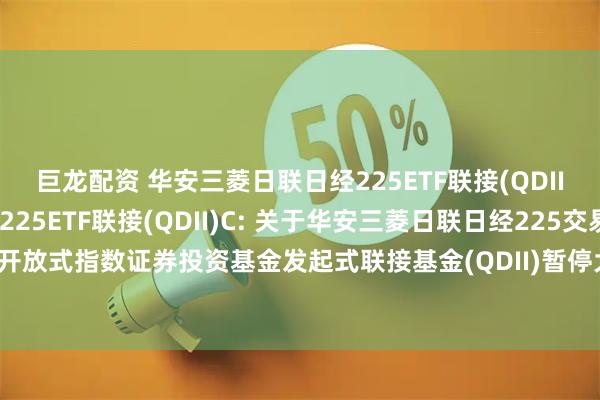 巨龙配资 华安三菱日联日经225ETF联接(QDII)A,华安三菱日联日经225ETF联接(QDII)C: 关于华安三菱日联日经225交易型开放式指数证券投资基金发起式联接基金(QDII)暂停大额申购及大额定期定额投资的公告