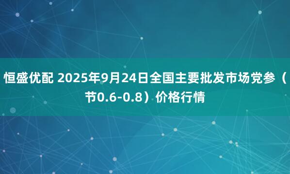 恒盛优配 2025年9月24日全国主要批发市场党参（节0.6-0.8）价格行情