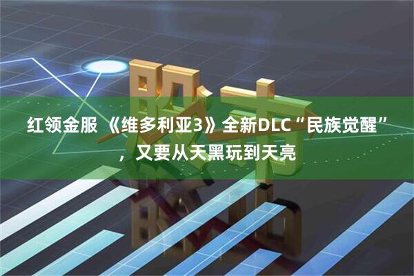 红领金服 《维多利亚3》全新DLC“民族觉醒”，又要从天黑玩到天亮