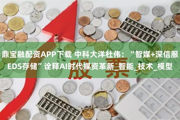 鼎宝融配资APP下载 中科大洋杜伟：“智媒+深信服EDS存储”诠释AI时代媒资革新_智能_技术_模型
