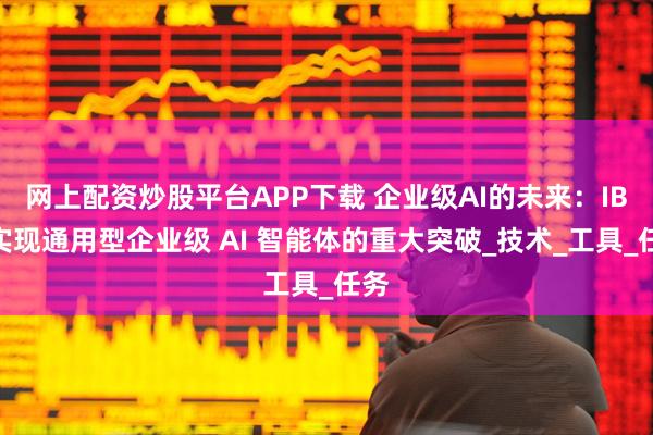 网上配资炒股平台APP下载 企业级AI的未来：IBM实现通用型企业级 AI 智能体的重大突破_技术_工具_任务
