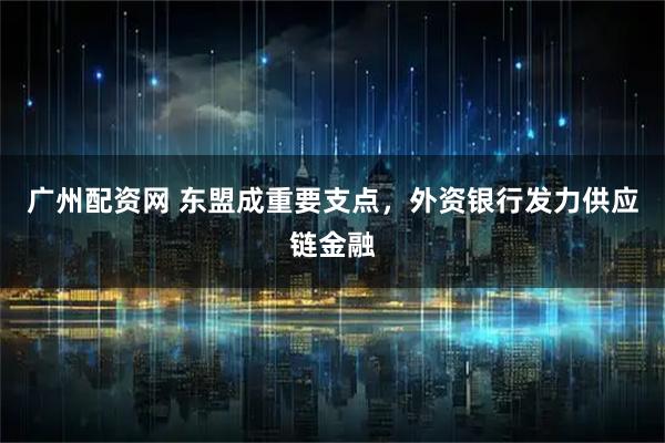 广州配资网 东盟成重要支点，外资银行发力供应链金融