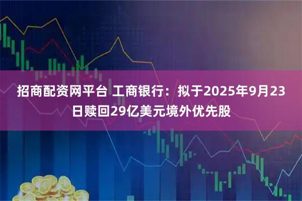 招商配资网平台 工商银行：拟于2025年9月23日赎回29亿美元境外优先股