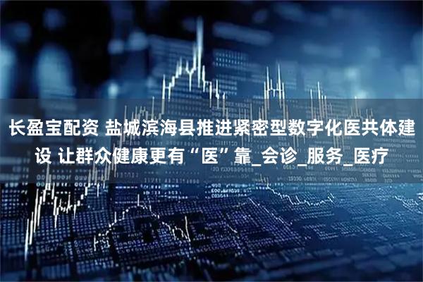 长盈宝配资 盐城滨海县推进紧密型数字化医共体建设 让群众健康更有“医”靠_会诊_服务_医疗