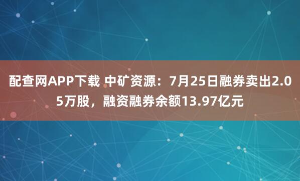 配查网APP下载 中矿资源：7月25日融券卖出2.05万股，融资融券余额13.97亿元