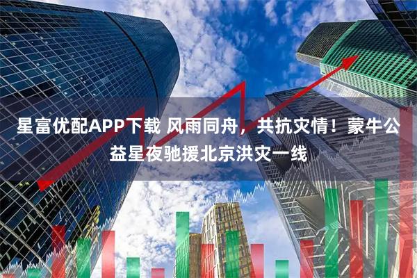 星富优配APP下载 风雨同舟，共抗灾情！蒙牛公益星夜驰援北京洪灾一线