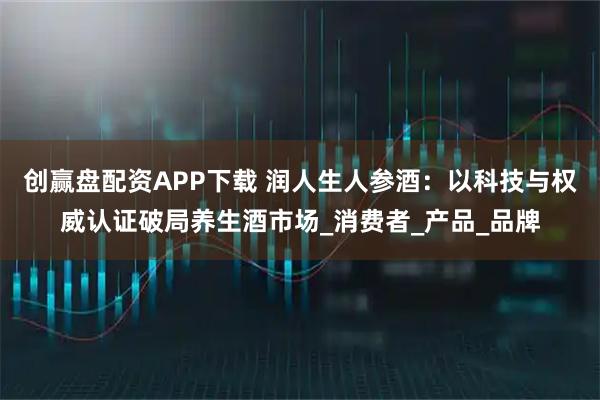 创赢盘配资APP下载 润人生人参酒：以科技与权威认证破局养生酒市场_消费者_产品_品牌
