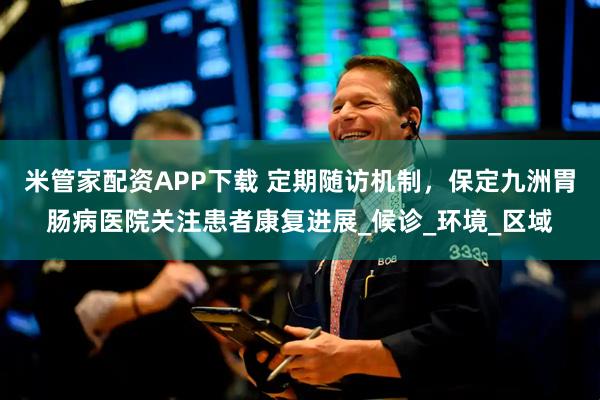 米管家配资APP下载 定期随访机制，保定九洲胃肠病医院关注患者康复进展_候诊_环境_区域