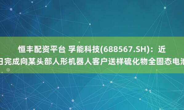 恒丰配资平台 孚能科技(688567.SH)：近日完成向某头部人形机器人客户送样硫化物全固态电池