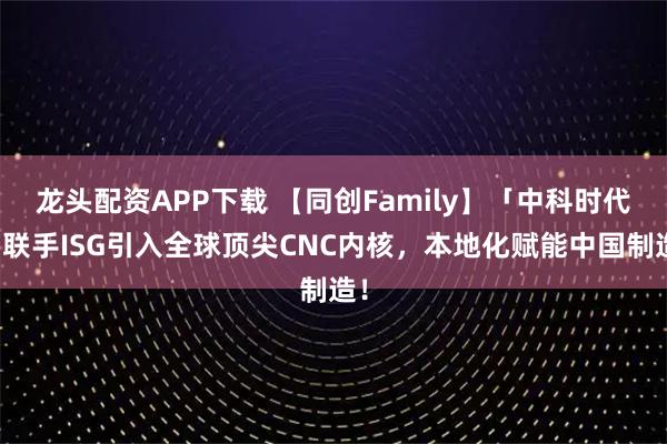 龙头配资APP下载 【同创Family】「中科时代」联手ISG引入全球顶尖CNC内核，本地化赋能中国制造！