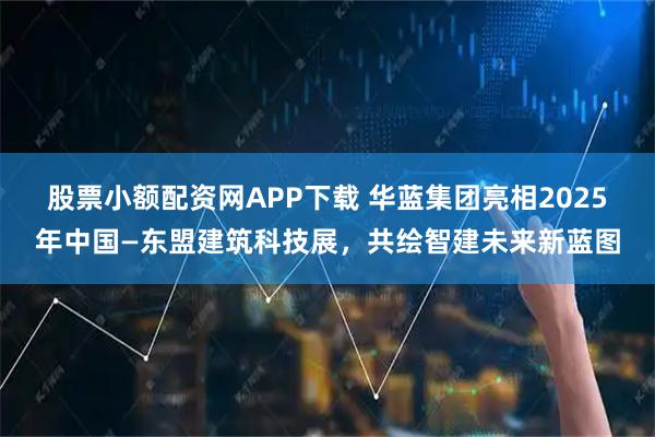 股票小额配资网APP下载 华蓝集团亮相2025年中国—东盟建筑科技展，共绘智建未来新蓝图