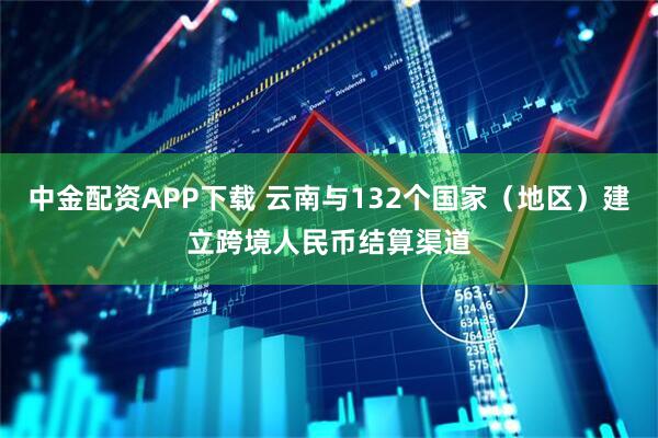 中金配资APP下载 云南与132个国家（地区）建立跨境人民币结算渠道