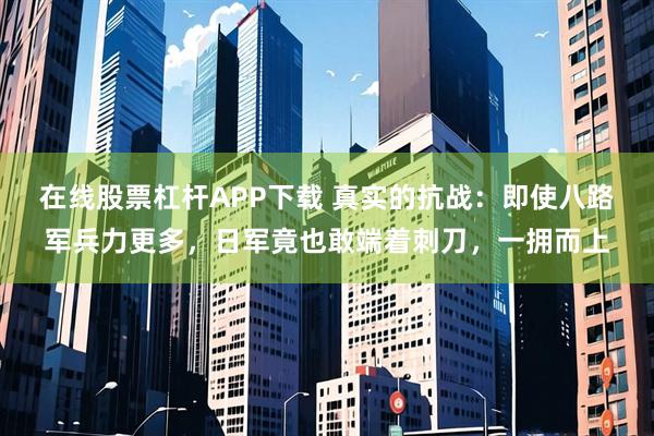 在线股票杠杆APP下载 真实的抗战：即使八路军兵力更多，日军竟也敢端着刺刀，一拥而上