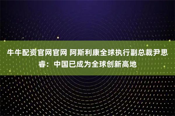 牛牛配资官网官网 阿斯利康全球执行副总裁尹思睿：中国已成为全球创新高地