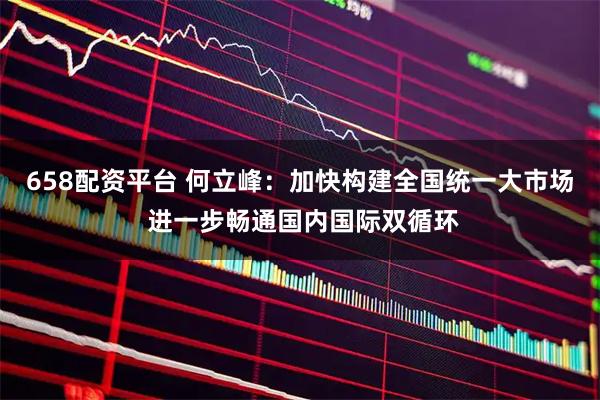 658配资平台 何立峰：加快构建全国统一大市场 进一步畅通国内国际双循环