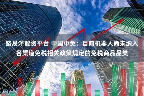路易泽配资平台 中国中免：目前机器人尚未纳入各渠道免税相关政策规定的免税商品品类