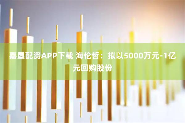 嘉垦配资APP下载 海伦哲：拟以5000万元-1亿元回购股份