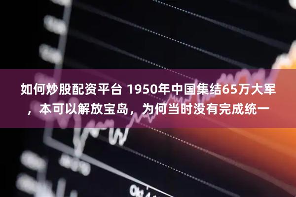 如何炒股配资平台 1950年中国集结65万大军，本可以解放宝岛，为何当时没有完成统一
