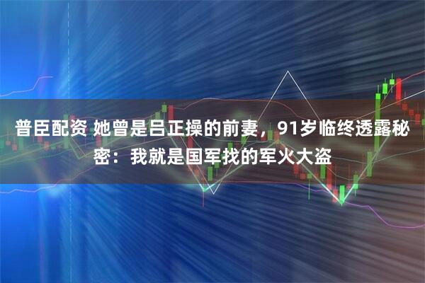 普臣配资 她曾是吕正操的前妻，91岁临终透露秘密：我就是国军找的军火大盗