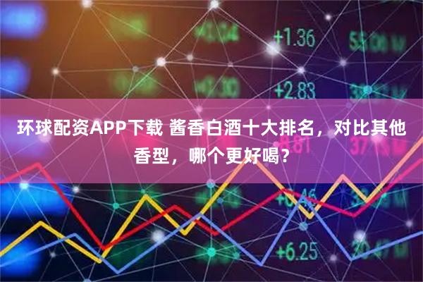 环球配资APP下载 酱香白酒十大排名，对比其他香型，哪个更好喝？