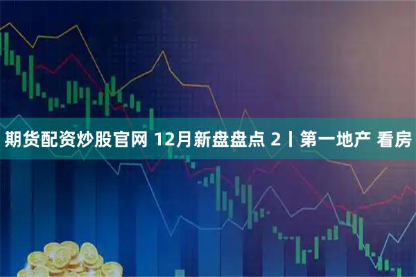 期货配资炒股官网 12月新盘盘点 2丨第一地产 看房