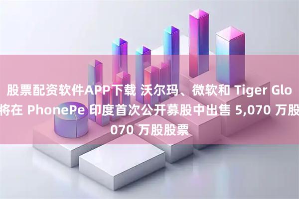 股票配资软件APP下载 沃尔玛、微软和 Tiger Global 将在 PhonePe 印度首次公开募股中出售 5,070 万股股票