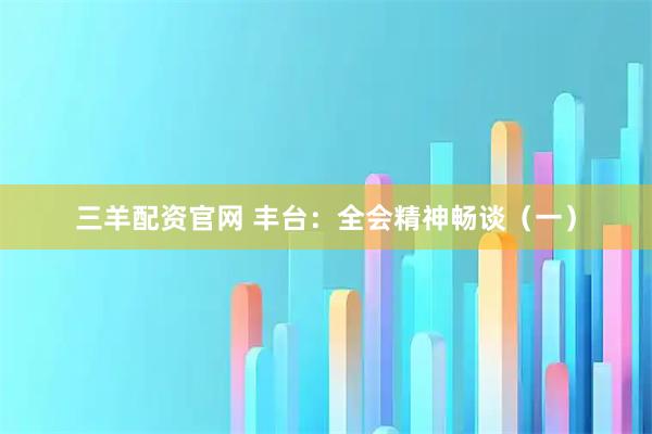 三羊配资官网 丰台：全会精神畅谈（一）