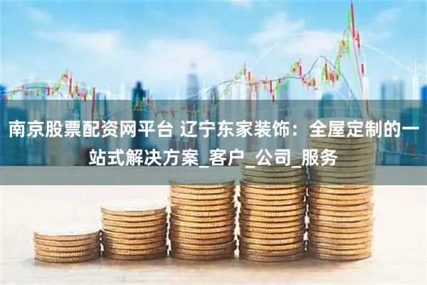 南京股票配资网平台 辽宁东家装饰：全屋定制的一站式解决方案_客户_公司_服务