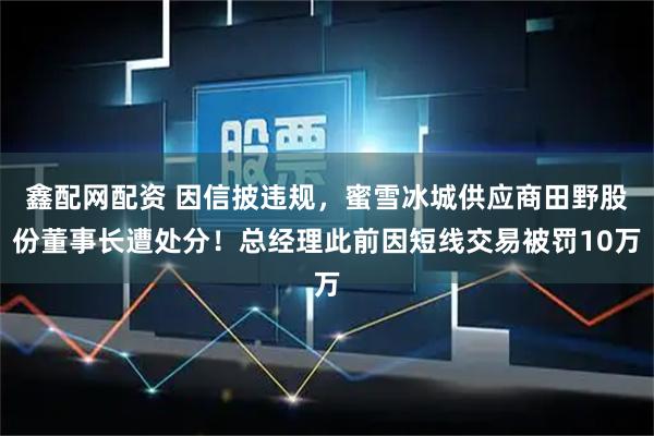 鑫配网配资 因信披违规，蜜雪冰城供应商田野股份董事长遭处分！总经理此前因短线交易被罚10万