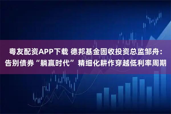 粤友配资APP下载 德邦基金固收投资总监邹舟：告别债券“躺赢时代” 精细化耕作穿越低利率周期