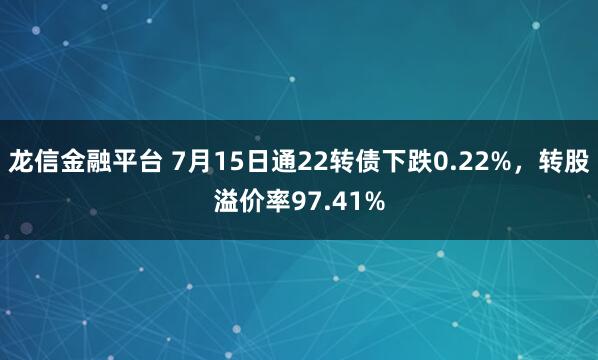 龙信金融平台 7月15日通22转债下跌0.22%，转股溢价率97.41%