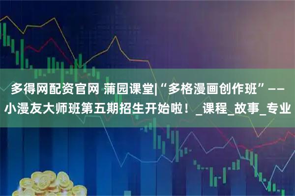多得网配资官网 蒲园课堂|“多格漫画创作班”——小漫友大师班第五期招生开始啦！_课程_故事_专业