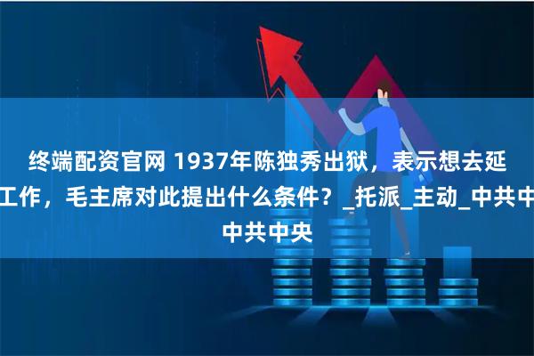 终端配资官网 1937年陈独秀出狱，表示想去延安工作，毛主席对此提出什么条件？_托派_主动_中共中央