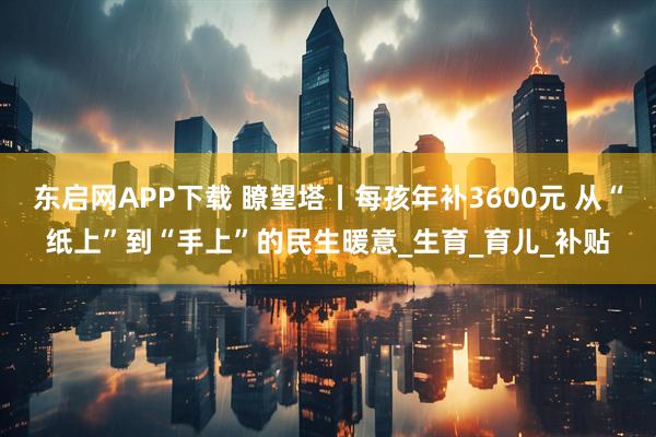 东启网APP下载 瞭望塔丨每孩年补3600元 从“纸上”到“手上”的民生暖意_生育_育儿_补贴