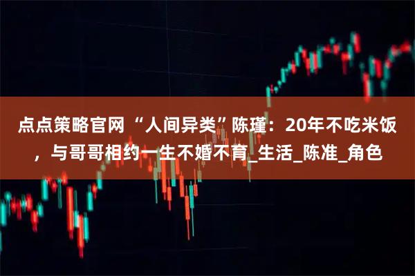 点点策略官网 “人间异类”陈瑾：20年不吃米饭，与哥哥相约一生不婚不育_生活_陈准_角色
