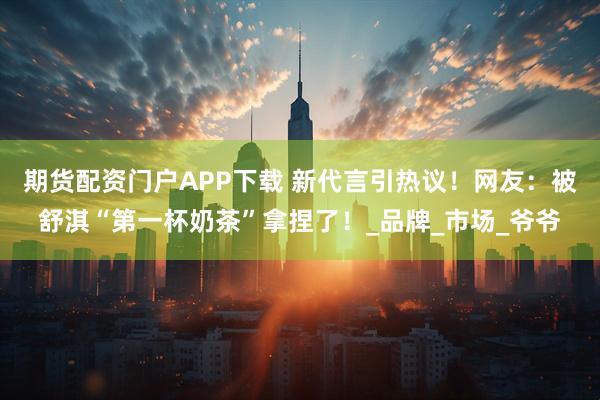 期货配资门户APP下载 新代言引热议！网友：被舒淇“第一杯奶茶”拿捏了！_品牌_市场_爷爷