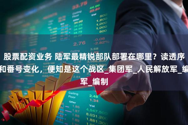 股票配资业务 陆军最精锐部队部署在哪里？读透序列和番号变化，便知是这个战区_集团军_人民解放军_编制