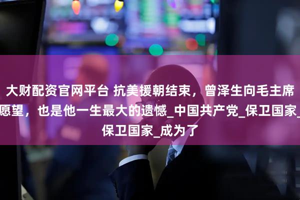 大财配资官网平台 抗美援朝结束，曾泽生向毛主席提了个愿望，也是他一生最大的遗憾_中国共产党_保卫国家_成为了